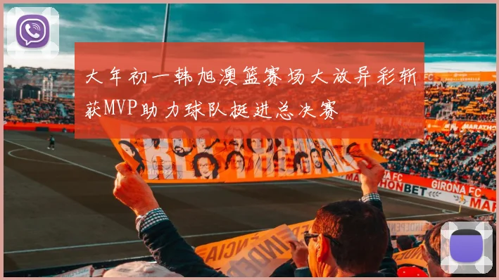 大年初一韩旭澳篮赛场大放异彩斩获MVP助力球队挺进总决赛