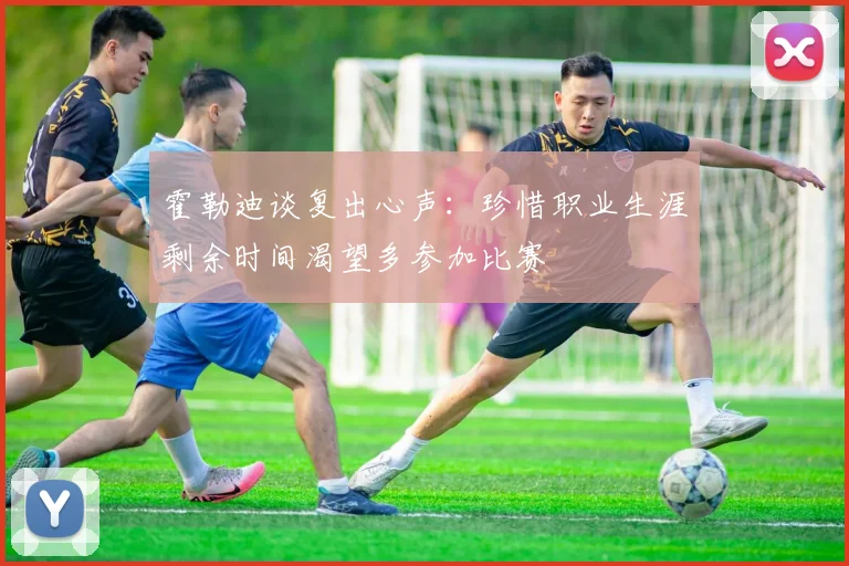 霍勒迪谈复出心声：珍惜职业生涯剩余时间渴望多参加比赛