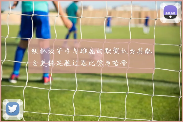 铁林谈字母与雄鹿的默契认为其配合更稳定胜过恩比德与哈登