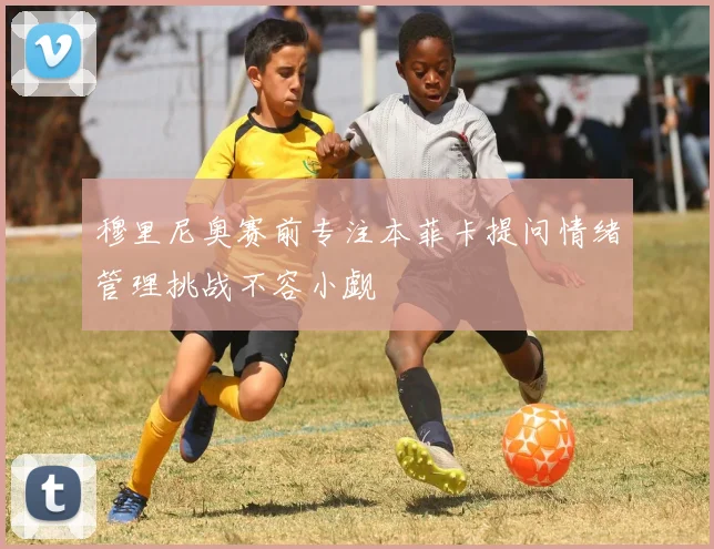 穆里尼奥赛前专注本菲卡提问情绪管理挑战不容小觑