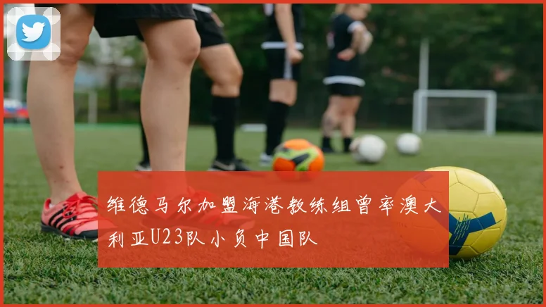 维德马尔加盟海港教练组曾率澳大利亚U23队小负中国队