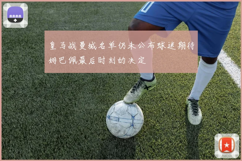 皇马战曼城名单仍未公布球迷期待姆巴佩最后时刻的决定