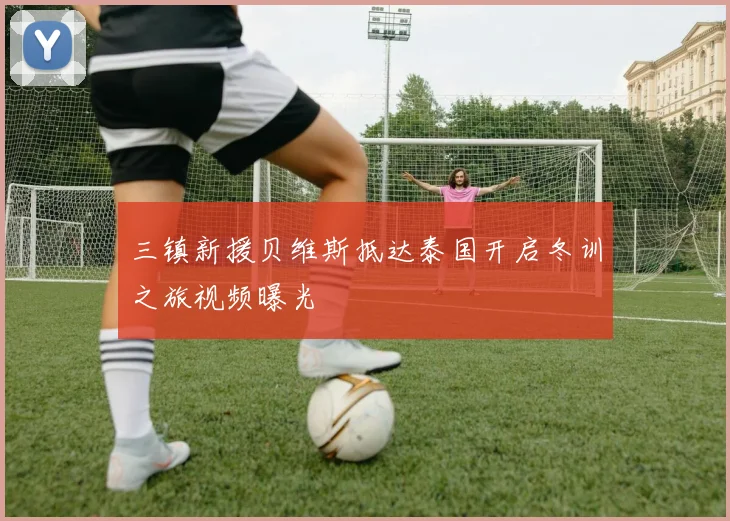 三镇新援贝维斯抵达泰国开启冬训之旅视频曝光