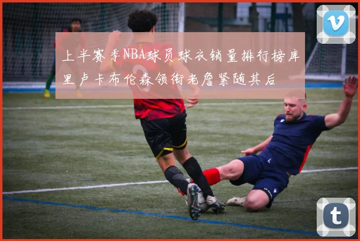 上半赛季NBA球员球衣销量排行榜库里卢卡布伦森领衔老詹紧随其后