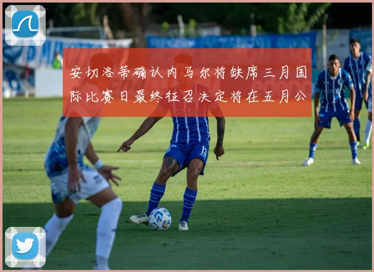 安切洛蒂确认内马尔将缺席三月国际比赛日最终征召决定将在五月公布