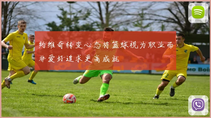 约维奇转变心态将篮球视为职业而非爱好追求更高成就
