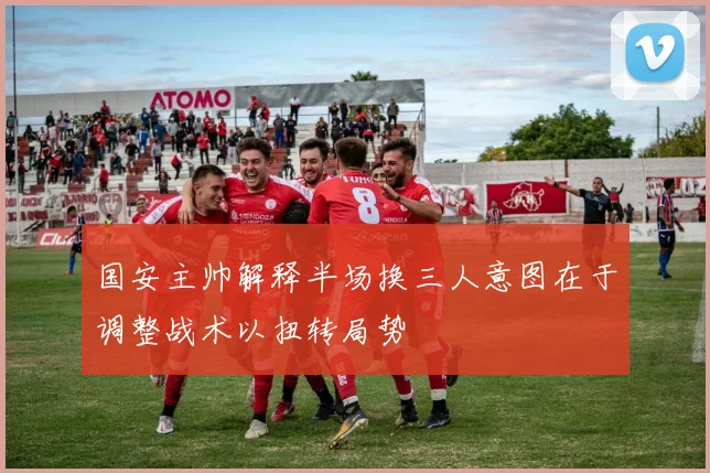 国安主帅解释半场换三人意图在于调整战术以扭转局势
