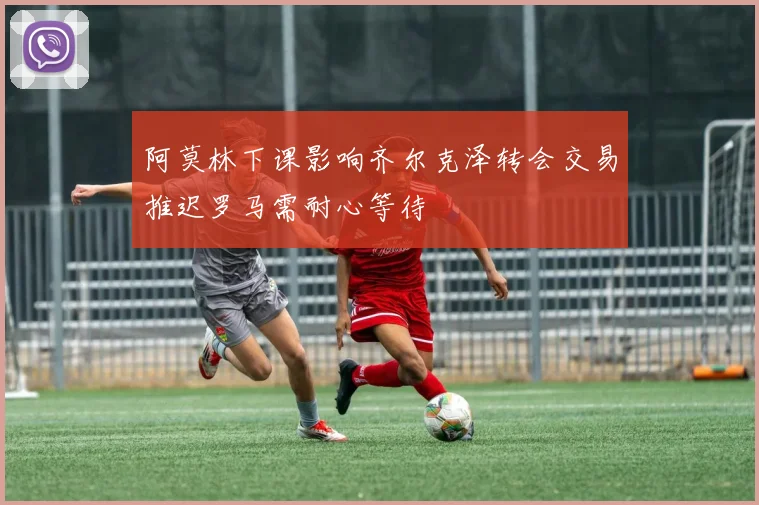 阿莫林下课影响齐尔克泽转会交易推迟罗马需耐心等待