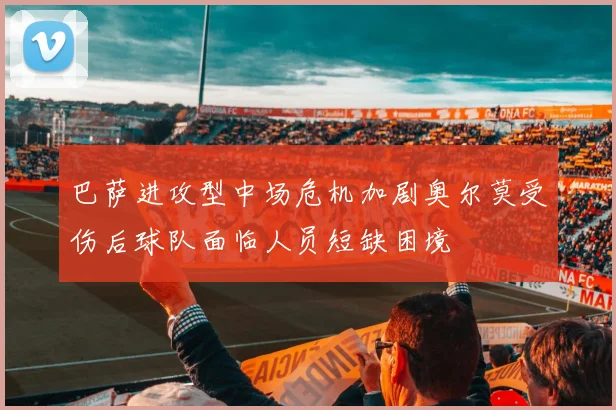 巴萨进攻型中场危机加剧奥尔莫受伤后球队面临人员短缺困境