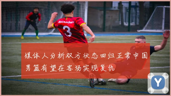 媒体人分析双方状态回归正常中国男篮有望在客场实现复仇