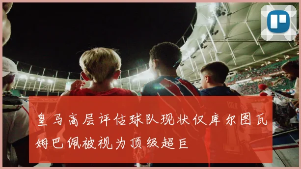 皇马高层评估球队现状仅库尔图瓦姆巴佩被视为顶级超巨