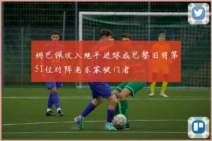 姆巴佩攻入绝平进球成巴黎旧将第51位对阵老东家破门者
