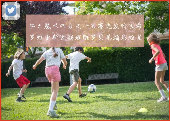 热火魔术四分之一决赛先发对决希罗维金斯迎战班凯罗贝恩精彩纷呈