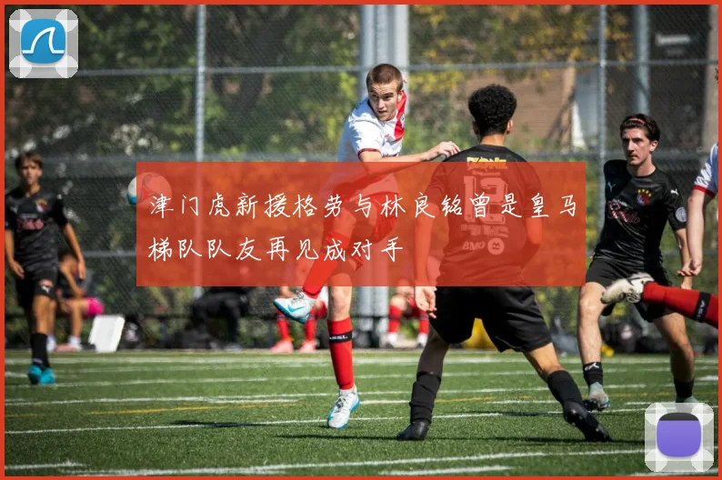 津门虎新援格劳与林良铭曾是皇马梯队队友再见成对手