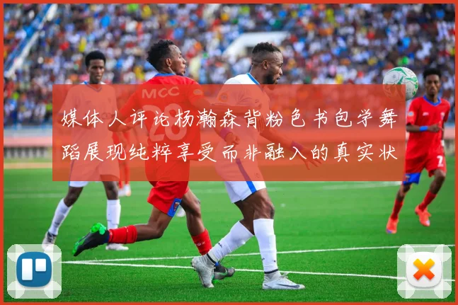媒体人评论杨瀚森背粉色书包学舞蹈展现纯粹享受而非融入的真实状态