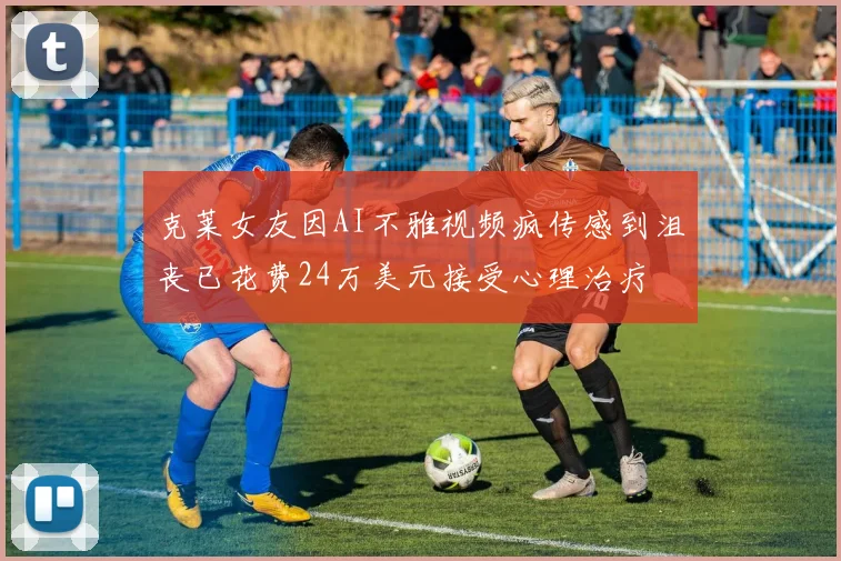 克莱女友因AI不雅视频疯传感到沮丧已花费24万美元接受心理治疗